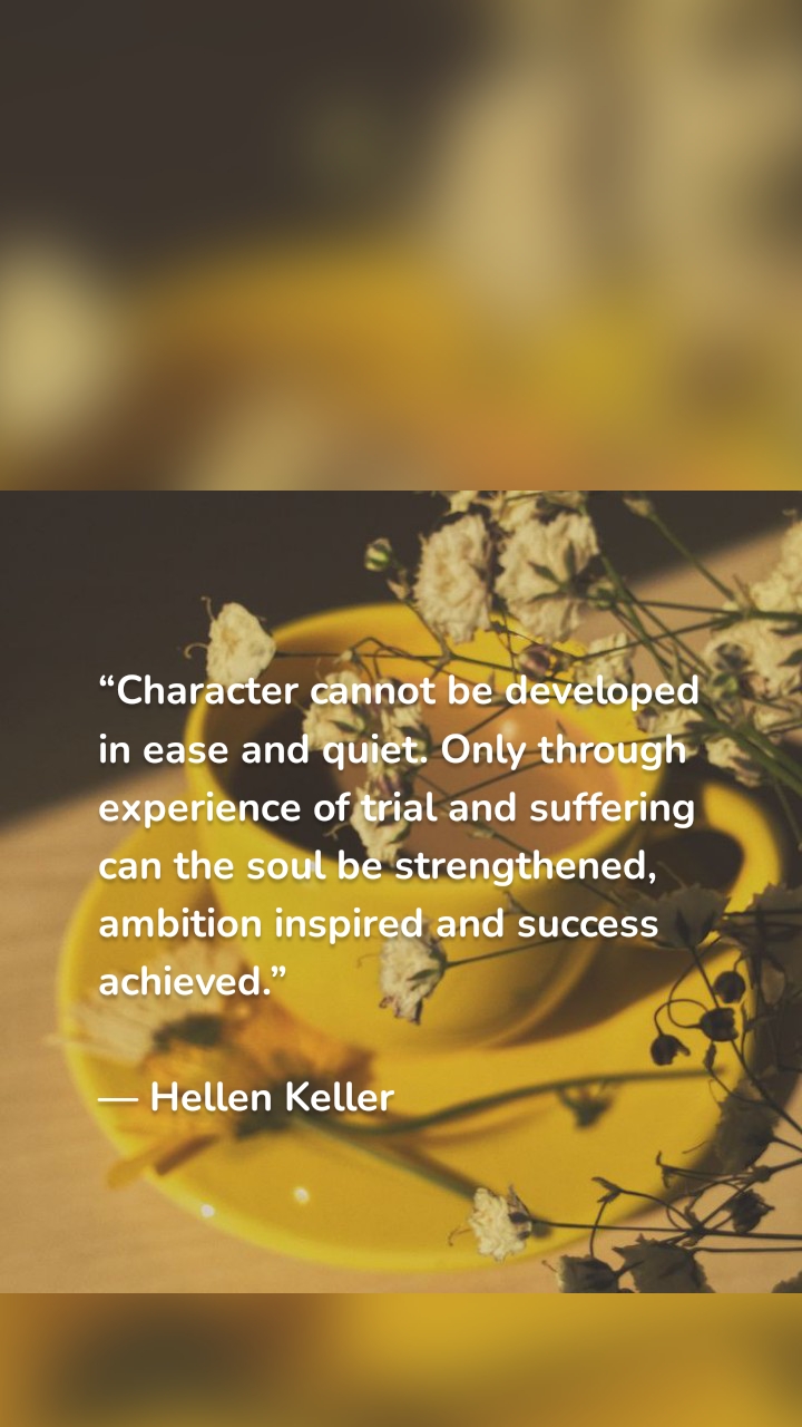 “Character cannot be developed in ease and quiet. Only through experience of trial and suffering can the soul be strengthened, ambition inspired and success achieved.”
— Hellen Keller