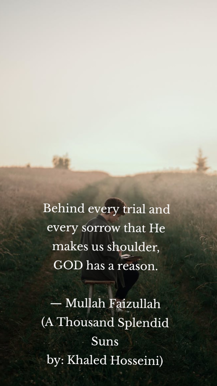 Behind every trial and every sorrow that He makes us shoulder,
GOD has a reason.
— Mullah Faizullah
(A Thousand Splendid Suns
by: Khaled Hosseini)